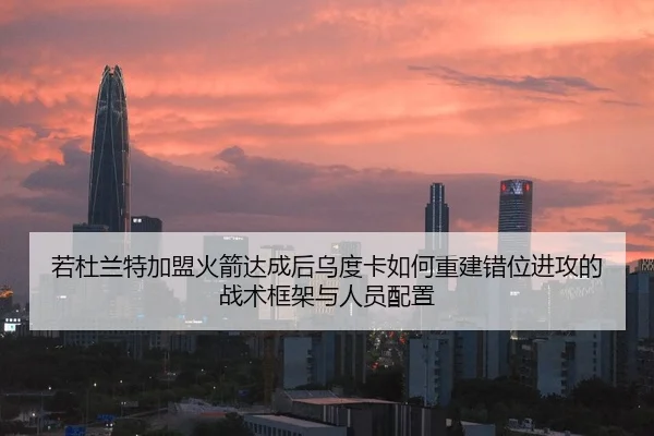 若杜兰特加盟火箭达成后乌度卡如何重建错位进攻的战术框架与人员配置